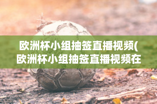 欧洲杯小组抽签直播视频(欧洲杯小组抽签直播视频在线观看)