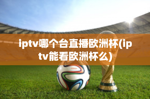 iptv哪个台直播欧洲杯(iptv能看欧洲杯么)