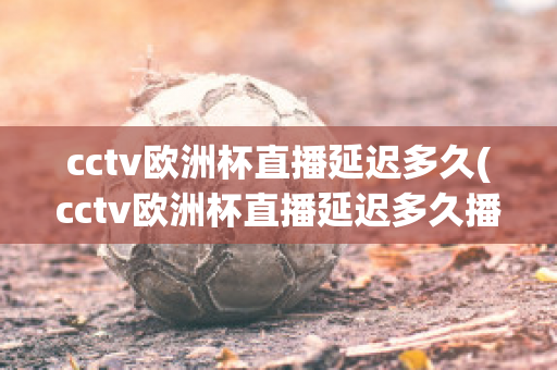 cctv欧洲杯直播延迟多久(cctv欧洲杯直播延迟多久播出)