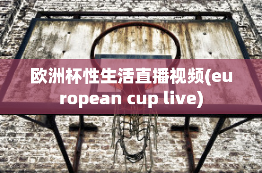 欧洲杯性生活直播视频(european cup live)