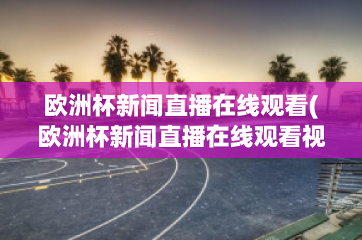 欧洲杯新闻直播在线观看(欧洲杯新闻直播在线观看视频)