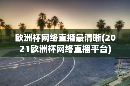 欧洲杯网络直播最清晰(2021欧洲杯网络直播平台)