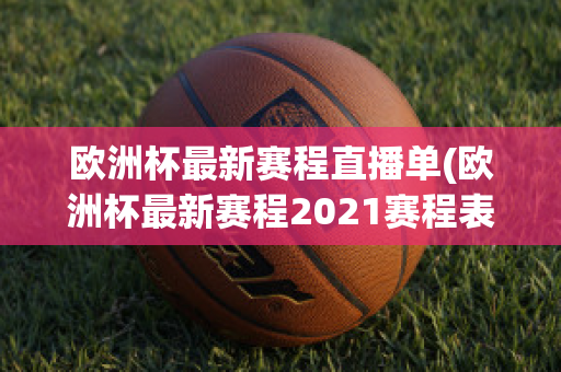 欧洲杯最新赛程直播单(欧洲杯最新赛程2021赛程表)