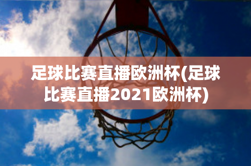 足球比赛直播欧洲杯(足球比赛直播2021欧洲杯)