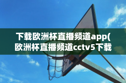 下载欧洲杯直播频道app(欧洲杯直播频道cctv5下载)