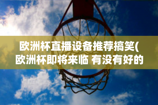 欧洲杯直播设备推荐搞笑(欧洲杯即将来临 有没有好的直播软件呢?)