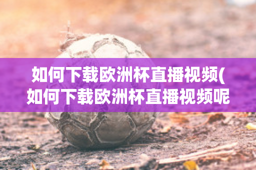 如何下载欧洲杯直播视频(如何下载欧洲杯直播视频呢)