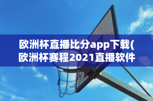 欧洲杯直播比分app下载(欧洲杯赛程2021直播软件)