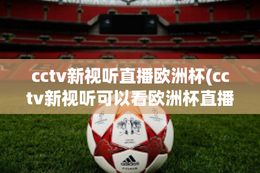 cctv新视听直播欧洲杯(cctv新视听可以看欧洲杯直播吗)