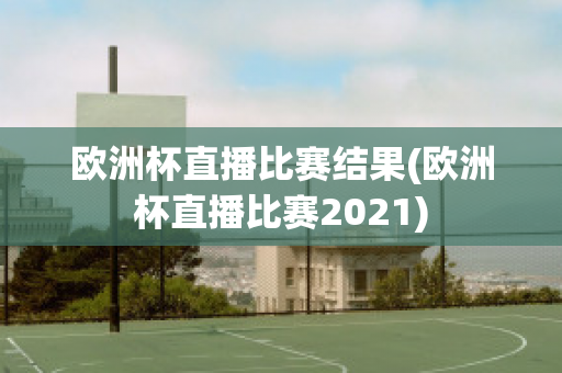 欧洲杯直播比赛结果(欧洲杯直播比赛2021)