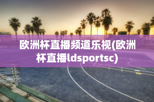 欧洲杯直播频道乐视(欧洲杯直播ldsportsc)