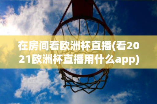 在房间看欧洲杯直播(看2021欧洲杯直播用什么app)