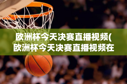 欧洲杯今天决赛直播视频(欧洲杯今天决赛直播视频在线观看)