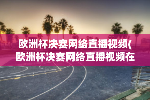 欧洲杯决赛网络直播视频(欧洲杯决赛网络直播视频在线观看)