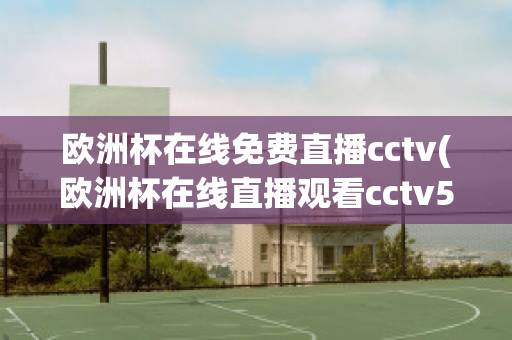 欧洲杯在线免费直播cctv(欧洲杯在线直播观看cctv5)