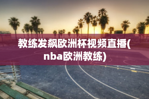 教练发飙欧洲杯视频直播(nba欧洲教练)