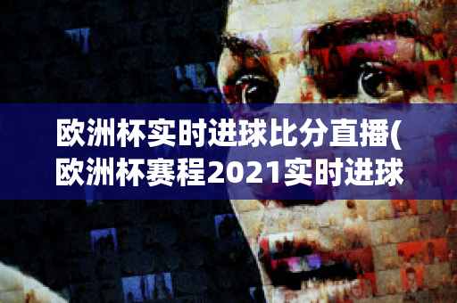 欧洲杯实时进球比分直播(欧洲杯赛程2021实时进球数)