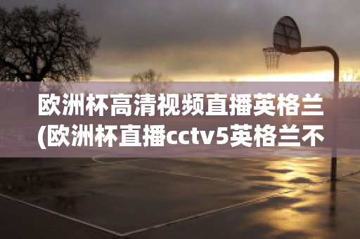 欧洲杯高清视频直播英格兰(欧洲杯直播cctv5英格兰不直播)