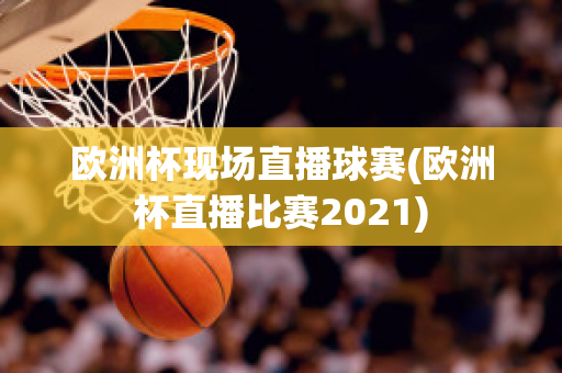 欧洲杯现场直播球赛(欧洲杯直播比赛2021)