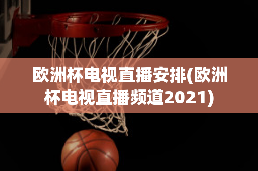 欧洲杯电视直播安排(欧洲杯电视直播频道2021)