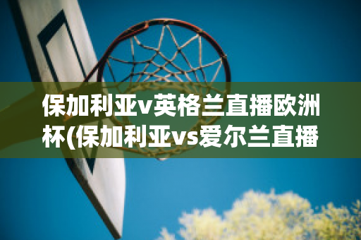 保加利亚v英格兰直播欧洲杯(保加利亚vs爱尔兰直播)