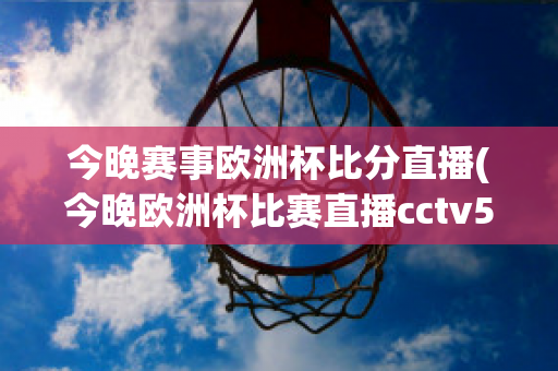 今晚赛事欧洲杯比分直播(今晚欧洲杯比赛直播cctv5)