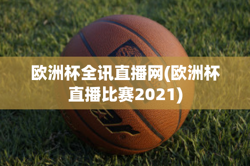 欧洲杯全讯直播网(欧洲杯直播比赛2021)