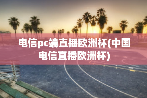 电信pc端直播欧洲杯(中国电信直播欧洲杯)