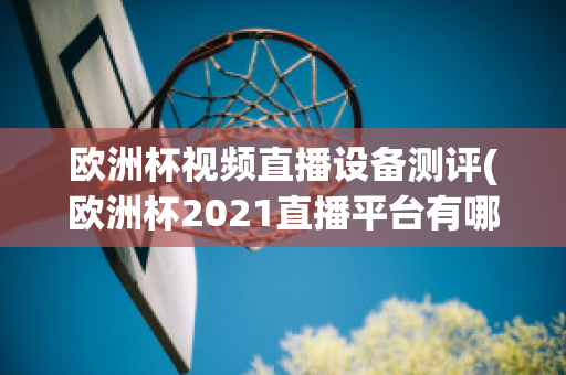 欧洲杯视频直播设备测评(欧洲杯2021直播平台有哪些)