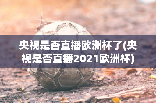 央视是否直播欧洲杯了(央视是否直播2021欧洲杯)