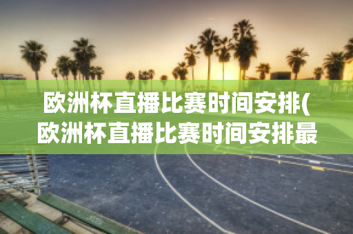 欧洲杯直播比赛时间安排(欧洲杯直播比赛时间安排最新)