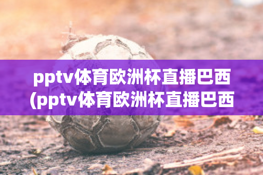 pptv体育欧洲杯直播巴西(pptv体育欧洲杯直播巴西队比赛)