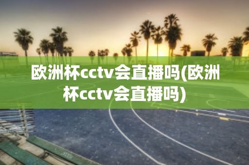 欧洲杯cctv会直播吗(欧洲杯cctv会直播吗)