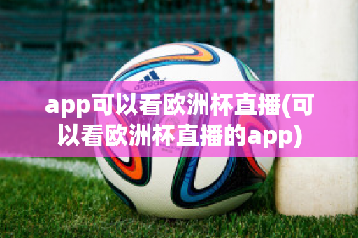 app可以看欧洲杯直播(可以看欧洲杯直播的app)