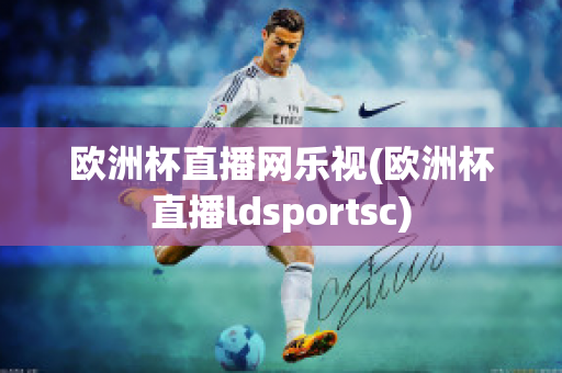 欧洲杯直播网乐视(欧洲杯直播ldsportsc)