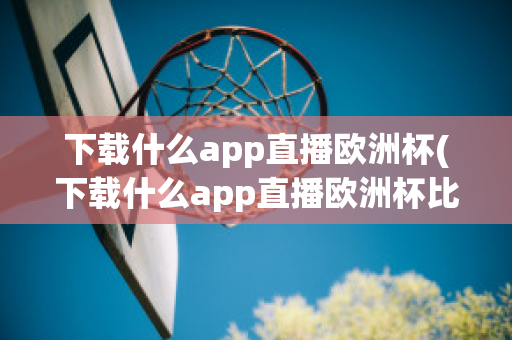 下载什么app直播欧洲杯(下载什么app直播欧洲杯比较好)