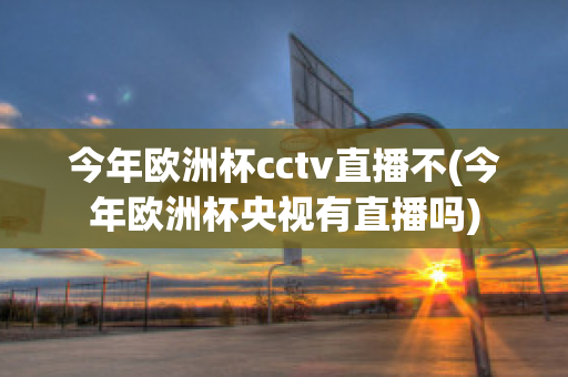 今年欧洲杯cctv直播不(今年欧洲杯央视有直播吗)