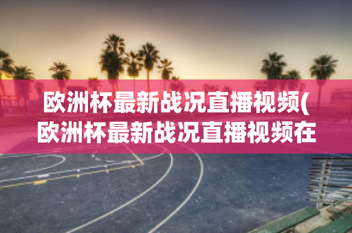 欧洲杯最新战况直播视频(欧洲杯最新战况直播视频在线观看)