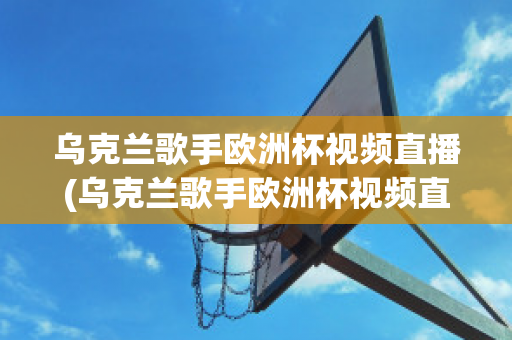 乌克兰歌手欧洲杯视频直播(乌克兰歌手欧洲杯视频直播在线观看)