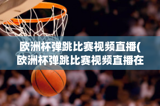 欧洲杯弹跳比赛视频直播(欧洲杯弹跳比赛视频直播在线观看)