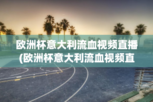 欧洲杯意大利流血视频直播(欧洲杯意大利流血视频直播回放)