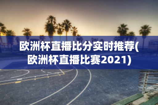 欧洲杯直播比分实时推荐(欧洲杯直播比赛2021)