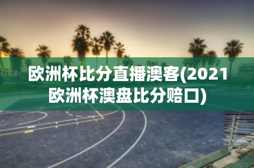 欧洲杯比分直播澳客(2021欧洲杯澳盘比分赔口)