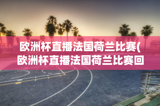 欧洲杯直播法国荷兰比赛(欧洲杯直播法国荷兰比赛回放)