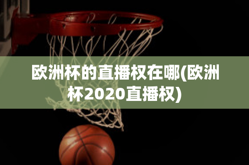 欧洲杯的直播权在哪(欧洲杯2020直播权)