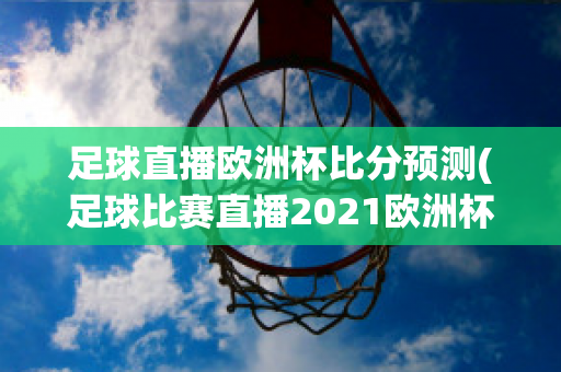 足球直播欧洲杯比分预测(足球比赛直播2021欧洲杯赛程)