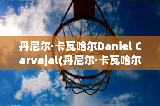 丹尼尔·卡瓦哈尔Daniel Carvajal(丹尼尔·卡瓦哈尔现在退役了吗)