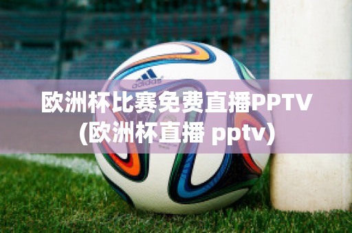 欧洲杯比赛免费直播PPTV(欧洲杯直播 pptv)