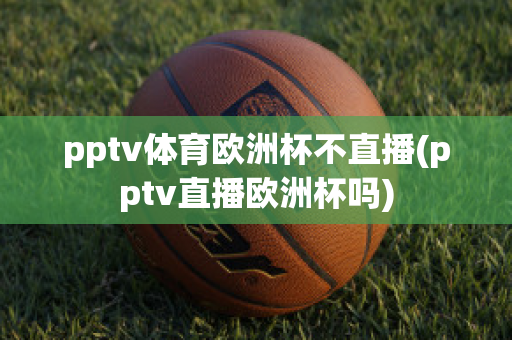 pptv体育欧洲杯不直播(pptv直播欧洲杯吗)