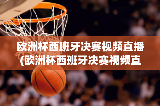 欧洲杯西班牙决赛视频直播(欧洲杯西班牙决赛视频直播在线观看)